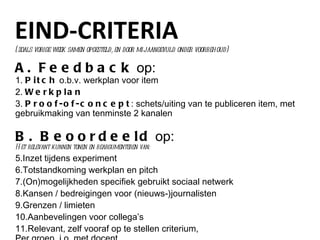 EIND-CRITERIA A. Feedback  op: 1.  Pitch  o.b.v. werkplan voor item 2.  Werkplan 3.  Proof-of-concept : schets/uiting van te publiceren item, met gebruikmaking van tenminste 2 kanalen B. Beoordeeld  op: Het relevant kunnen tonen en beargumenteren van: Inzet tijdens experiment Totstandkoming werkplan en pitch (On)mogelijkheden specifiek gebruikt sociaal netwerk Kansen / bedreigingen voor (nieuws-)journalisten Grenzen / limieten Aanbevelingen voor collega’s Relevant, zelf vooraf op te stellen criterium,  Per groep. i.o. met docent (zoals vorige week samen opgesteld, en door mij aangevuld onder voorbehoud) 