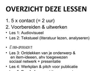 OVERZICHT DEZE LESSEN 5 x contact (= 2 uur) Voorbereiden & uitwerken Les 1: Audiovisueel Les 2: Tekstueel (literatuur lezen, analyseren) Eind - opdracht: Les 3: Ontdekken van je onderwerp &  en item-ideeen, ahv toegewezen  sociaal netwerk + presentatie Les 4: Werkplan & pitch voor publicatie Les 5: Proof-of-concept item presenteren 