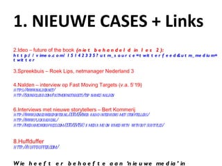 1. NIEUWE CASES + Links Ideo – future of the book  (niet behandeld in les 2): http://vimeo.com/15142335?utm_source=twitterfeed&utm_medium= twitter Spreekbuis – Roek Lips, netmanager Nederland 3 Nalden – interview op Fast Moving Targets (v.a. 5’19) https ://www.nalden.net / http ://soundcloud.com/fastmovingtargets/top-names- nalden Interviews met nieuwe storytellers – Bert Kommerij http ://www.denieuwereporter.nl/2011/09/over-radio-interviews-met-storytellers / http://www.flickradio.nl/ http://mediame.wordpress.com/2011/09/19/2-x-media-me-on-vimeo-with-without-subtitles/ Huffduffer http://huffduffer.com / Wie heeft er behoefte aan ‘ nieuwe media ’  in historische context? 
