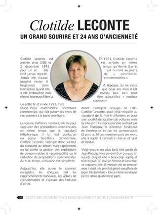 10 C LOT I L D E L E C O N T E , U N G R A N D S O U R I R E E T 2 4 A N S D ’A N C I E N N E T É
Clotilde LECONTE
Clotilde Leconte est
arrivée chez DBS le
2  décembre  1991
pour un an. Elle
n’est jamais repartie.
Jamais elle n’aurait
imaginé rester si
longtemps dans
l’entreprise quand elle
a été embauchée mais
elle est heureuse d’être là.
En cette fin d’année 1991, c’est
Marie‑Josée Marchandise, secrétaire
commerciale, qui fait passer les tests de
recrutement à la jeune secrétaire.
Le volume d’affaires montant, elle ne peut
s’occuper des propositions commerciales
en même temps que du standard
téléphonique. Il lui faut quelqu’un
en appui. Secrétaire commerciale,
Clotilde  Leconte, s’occupe donc surtout
du standard au départ mais rapidement,
on lui confie la gestion des expéditions
de consommables la responsabilité ou la
rédaction de propositions commerciales.
Au fil du temps, sa mission est complétée.
Aujourd’hui, elle ouvre le courrier,
enregistre les chèques, fait les
rapprochements bancaires, les achats de
consommables et s’occupe des factures
d’achat.
En 1991, Clotilde Leconte
est arrivée en même
temps  qu’Hervé Barré.
Il est nommé au poste
de «  commercial
consommables ».
À l’époque, lui ne reste
que deux ans mais il est
revenu plus tard pour
être aujourd’hui «  vendeur
copieurs ».
Avant d’intégrer l’équipe de DBS,
Clotilde Leconte, avait déjà travaillé au
standard de la mairie d’Amiens et pour
une société de location de voitures mais
là, elle est très impressionnée surtout par
Jean Roquigny, le directeur fondateur
de l’entreprise et par les commerciaux.
Et puis, au fil des semaines puis des mois,
elle a appris à connaitre chacun et s’est
détendue.
Vingt-quatre ans plus tard, elle garde de
Jean Roquigny le souvenir d’un bon patron
auprès duquel elle a beaucoup appris et
bienévolué.«C’étaitunhommedecaractère,
se souvient-elle. Il montait vite en pression
mais il était très gentil et gérait son affaire de
façon très familiale. » Elle a même versé une
petite larme quand il est parti.
UN GRAND SOURIRE ET 24 ANS D’ANCIENNETÉ
 