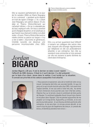 11
Jordan
BIGARD
Jordan Bigard a 28 ans. Il est le dernier en date à avoir rejoint
l’effectif de DBS Amiens. C’était le 2 avril dernier. Il a été présenté
par le biais d’un client. Jeune dans le métier, il est lucide sur la situation.
Il connait ses priorités et les valeurs auxquelles il est attaché.
« Nous passons et passerons plus de la moitié de notre vie au
travail. L’entreprise doit être une seconde famille. Ce que j’ai
perçu et ce qui m’a plu tout de suite chez DBS, c’est avant tout
l’aspect familial. Je me suis senti à l’aise très vite. Au terme
de mon immersion d’une journée avec mon Chef des ventes,
Maxime Nys sur le terrain, j’avais le sentiment de faire partie
de l’équipe. Ce sentiment palpable d’avoir trouvé mon chemin
et ma place dans l’équipe. Cela me permet aujourd’hui de me
projeter sur le long terme. Aujourd’hui, je m’éclate. Je ne vois
pas les journées passer. Je suis heureux de faire partie de cette
entreprise. Je me sens bien. Je n’ai pas encore décollé. Je me
nourris tous les jours de l’expérience de chacun. Je prends des
forces, et bientôt je prendrai mon envol. »
Elle se souvient parfaitement de ce jour
de fin octobre 2006 où Marie Roquigny
le lui a annoncé «  pendant qu’ils étaient
en train de signer à l’étage ». « Ils » c’était
Jean Roquigny, son patron depuis 15 ans
déjà et Thierry Mistral-Bernard qui
rachetait l’affaire. « On ne s’y attendait pas
du tout, explique-t-elle. On nous a annoncé
qu’on changeait de patron, on ne savait pas ce
que l’avenir nous réservait ni même si on allait
rester. » Et puis, Thierry Mistral‑Bernard se
révèle comme un patron sur lequel « il n’y
a rien à redire ». Souriante et généreuse,
Clotilde Leconte est devenue une
personne incontournable chez DBS.
Elle a vu arriver quasiment tout l’effectif
y compris ses collègues des autres sites
avec lesquels elle échange régulièrement
par téléphone et elle est profondément
attachée à son entreprise. Son rôle au
standard reste primordial et très prenant
car elle est souvent la porte d’entrée du
client dans l’entreprise.
2011
Thierry Mistral-Bernard a remis la médaille
du travail à Clotilde Leconte
 