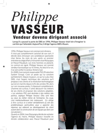 Vendeur devenu dirigeant associé
Philippe
VASSEUR
1996. Philippe Vasseur est commercial à Amiens.
Il n’est pas complètement satisfait de son sort. Il
décide donc d’envoyer une candidature spontanée
chez Xerox. Au mois de juin, après un premier
entretienausiègeàParis,ilrencontreJean Rocquigny
et Pascal Maudouit. Les trois hommes se plaisent.
Le contrat est signé. Philippe  Vasseur est nommé
vendeur bureautique sur le Vimeu. Au bout d’un an,
il se voit confier le secteur Amiens Sud.
En2000,ilestnomméresponsablePSG(Production
System Group). C’est un poste qui lui convient
parfaitement. Depuis toujours, ce qui lui a plu chez
DBS, c’est l’aspect technique des solutions qu’il
propose à ses clients et la révolution technologique
qui est en marche depuis la fin des années 90, alors
sur son nouveau poste, il s’épanouit complètement.
L’homme est curieux. Il aime découvrir les métiers
de ses clients et proposer des solutions adaptées.
« Les solutions PSG sont destinées à des métiers très
pointus, explique Philippe Vasseur. Elles sont liées
au cœur du métier même de l’entreprise. Du coup,
c’est intellectuellement très intéressant. Ça oblige
à être curieux et à entrer véritablement au sein des
problématiques particulières pour y apporter des
réponses qui aideront au développement du client
autant dans la construction de son équipe que dans son
recrutement. »
Quand, en 2004, Jean Rocquigny décide de racheter
l’agence du Havre, Philippe Vasseur travaille en
étroite collaboration avec Pascal Maudouit pour
Lorsqu’il a poussé la porte de DBS en 1996, Philippe Vasseur était loin d’imaginer la
carrière qui l’attendait. Aujourd’hui, il dirige l’agence ABR à Rouen.
 