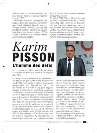 13K A R I M P I S S O N , L’ H O M M E D E S D É F I S
y reconstituer un portefeuille clients. Au
bout d’un an, il prend la main sur l’agence
jusqu’en 2006.
Thierry Mistral-Bernard rachète DBS. Il lui
propose de devenir associé au même titre
que Pascal  Maudouit. Pour le moment,
Philippe Vasseur continue à s’occuper des
territoires du Havre et d’Amiens. Il passe
toutefois le témoin sur la mission PSG à
Olivier Caudrelier, qui a rejoint l’équipe
commerciale depuis 2001.
En 2010, Karim Pisson prend la direction
de l’agence du Havre.
En juillet 2011, Thierry Mistral‑Bernard
lui confit la direction de Rouen. «  Ce que
j’aime chez DBS, commente le dirigeant,
c’est que l’entreprise donne une chance à
tout le monde. Il est possible d’entrer comme
vendeur en sachant à peine négocier et de
terminer dirigeant associé. C’est une chance
que peu d’entreprises offrent. Pourtant DBS
l’a fait et le fait toujours aujourd’hui. »
Karim
PISSONL’homme des défis
Le 1er
septembre 1999, Karim Pisson débute
sa carrière en tant que vendeur de copieurs
chez DBS.
Le jeune homme déterminé et travailleur a
été recruté en juin avant même d’avoir validé
son BTS force de vente et obtenu son diplôme,
recommandé par Jean-Michel Viez, chef
des ventes du Courrier Picard pour lequel il
travaille le dimanche, en parallèle de ses études.
La conditionpourquesonembauchesoiteffective
est qu’il décroche dans le même temps son
permis de conduire. Ce qu’il fait brillamment le 3
août. C’est donc un tout jeune vendeur qui arrive
dans l’équipe. « La première année restera gravée
comme une année de souffrance, se souvient‑il.
Je n’y connaissais rien en informatique. Je me suis
accroché et j’ai appris sur le tas. Je n’ai commencé
à avoir des résultats qu’au bout de trois ans mais
DBS m’a fait confiance. » C’est Pascal Maudouit
qui mise sur le potentiel du jeune homme. La
capacité à ne douter de rien et sa détermination
force l’admiration et rapidement,
Karim Pisson se révèle comme
un homme de confiance, d’une
fiabilité sans faille et très engagé
dans l’entreprise. En 2004, alors
que Jean Roquigny a racheté
l’agence du Havre mais qu’il a des
difficultés à monter une véritable
équipe là-bas, Karim Pisson
lui propose de relever le défi.
En 2009, il y prend le titre de
directeur commercial et à force
de travail et de persévérance
gagne du terrain vers Caen.
Depuis, parce que le travail paye,
l’agence Le Havre Caen est en
constante progression.
 