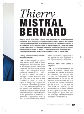 15
Thierry
MISTRAL
BERNARD50 ans. Marié. Trois filles. Thierry Mistral-Bernard est un entrepreneur
dans l’âme. S’il n’aime pas qu’on lui donne des ordres, il accepte les conseils.
Il sait écouter et prendre les avis mais une fois qu’il a posé son verdict, il
ne laisse plus de place à l’hésitation et poursuit sa route, coûte que coûte.
Fidèleauxhommesetàsesidées,honnêteetrigoureux,ilprônedesvaleurs
humanistes très fortes. Sa devise : « Pour vivre heureux, vivons cachés ».
Il a exceptionnellement accepté de se livrer pour les 30 ans de DBS.
Thierry Mistral-Bernard, qui êtes-
vous exactement ?
TMB  : Natif d’Avignon, j’ai vécu à
Paris pendant 30 ans dans un milieu
bourgeois où les valeurs de travail
et d’honnêteté étaient très fortes.
J’ai obtenu une maîtrise d’économie
- Paris X - puis j’ai engagé un 3e
cycle
d’école de commerce (ISG  -  Paris)
ce qui m’a permis de partir à
l’étranger : six mois à Paris, six mois
aux États‑Unis et six mois en Asie
à travers la Chine, la Corée, le
Japon et Hong-Kong. Aujourd’hui,
ça ne paraît rien comme ça, mais il
y a 25 ans, c’était exceptionnel. Ça
m’a apporté une ouverture sur le
monde et une vision internationale
différente de bien d’autres étudiants
de ma génération ou même de la
génération d’aujourd’hui. Avec le
recul, je suis vraiment très content
d’avoir fait ce choix à l’époque car ça
m’a apporté une vraie objectivité et
une capacité d’analyse différente.
Pourquoi avoir choisi Xerox, à
l’origine ?
TMB : Je suis entré chez Xerox par
hasard. À l’époque, comme tous
les élèves qui sortent d’une école
de commerce, j’ai envoyé mon
CV dans les entreprises du top
300  européens et ils ont été les
premiers à me répondre. En plus,
ils avaient une culture d’entreprise
qui me plaisait. J’ai un profil de
conquérant, de guerrier. Ça ne
m’intéresse pas de savoir combien
je vais gagner dans deux ans ou
dans cinq ans. Ce que je veux, c’est
des challenges à remporter et être
récompensé de mes efforts. 	
T H I E R R Y M I S T R A L‑ B E R N A R D
 