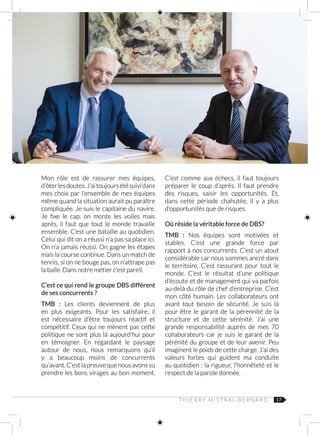 17
Mon rôle est de rassurer mes équipes,
d’ôterlesdoutes.J’aitoujoursétésuividans
mes choix par l’ensemble de mes équipes
même quand la situation aurait pu paraître
compliquée. Je suis le capitaine du navire.
Je fixe le cap, on monte les voiles mais
après, il faut que tout le monde travaille
ensemble. C’est une bataille au quotidien.
Celui qui dit on a réussi n’a pas sa place ici.
On n’a jamais réussi. On gagne les étapes
mais la course continue. Dans un match de
tennis, si on ne bouge pas, on n’attrape pas
la balle. Dans notre métier c’est pareil.
C’est ce qui rend le groupe DBS différent
de ses concurrents ?
TMB  : Les clients deviennent de plus
en plus exigeants. Pour les satisfaire, il
est nécessaire d’être toujours réactif et
compétitif. Ceux qui ne mènent pas cette
politique ne sont plus là aujourd’hui pour
en témoigner. En regardant le paysage
autour de nous, nous remarquons qu’il
y a beaucoup moins de concurrents
qu’avant. C’est la preuve que nous avons su
prendre les bons virages au bon moment.
C’est comme aux échecs, il faut toujours
préparer le coup d’après. Il faut prendre
des risques, saisir les opportunités. Et,
dans cette période chahutée, il y a plus
d’opportunités que de risques.
Où réside la véritable force de DBS?
TMB : Nos équipes sont motivées et
stables. C’est une grande force par
rapport à nos concurrents. C’est un atout
considérable car nous sommes ancré dans
le territoire. C’est rassurant pour tout le
monde. C’est le résultat d’une politique
d’écoute et de management qui va parfois
au-delà du rôle de chef d’entreprise. C’est
mon côté humain. Les collaborateurs ont
avant tout besoin de sécurité. Je suis là
pour être le garant de la pérennité de la
structure et de cette sérénité. J’ai une
grande responsabilité auprès de mes 70
collaborateurs car je suis le garant de la
pérénité du groupe et de leur avenir. Peu
imaginent le poids de cette charge. J’ai des
valeurs fortes qui guident ma conduite
au quotidien : la rigueur, l’honnêteté et le
respect de la parole donnée.
T H I E R R Y M I S T R A L‑ B E R N A R D
 