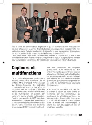 19
Copieurs et
multifonctions
De la « petite » imprimante que l’on place
à côté du bureau et se branche en USB au
système MPS (Managed Print Services)
qui désigne l’ensemble des méthodes
et des outils qui permettent de gérer et
d’optimiser des dispositifs de production
dedocumentstelqu’unparcd’imprimantes
et de multicopieurs en passant par
toute une gamme d’outils multifonction,
l’équipe commerciale de DBS s’applique
au quotidien à trouver pour leurs clients
la solution qui répond parfaitement à leur
besoin. Dans l’ensemble des machines
proposées par DBS, il en existe forcément
Tout le talent des collaborateurs du groupe, ce qui fait leur force et leur valeur, ce n’est
pas tant la largeur de la gamme de produits et de services pourtant exceptionnelle, c’est
surtout de savoir s’adapter aux besoins de leurs clients pour leur proposer des solutions
qui leur permettront d’être toujours plus performants et compétitifs.
Cette force soude l’équipe des collaborateurs, motivés et travailleurs à la base et leur
apporte la motivation et l’entrain nécessaires pour être toujours plus près de leur clientèle
pour leur proposer les solutions développées par les cinq grands métiers du groupe.
D B S D E S P R E S TAT I O N S S U R M E S U R E
une qui correspond aux exigences
particulières d’une structure ou d’un
métier :lesrapidesquinumérisenttoujours
plus vite en éliminant les feuilles blanches
au passage par exemple ; les automatiques
qui envoient les documents directement
par mail, les grands formats qui permettent
de sortir des plans techniques, les plieurs,
les coupeurs…
C’est dans ces cas précis que tout l’art
d’écouter le besoin de leurs clients est
démontré par les commerciaux qui
deviennent de véritables architectes de
réseaux en fonction du cahier des charges
à la fois très technique et précis, toujours
dans le même but d’accompagner le
client dans son développement tout en
maîtrisant les coûts.
 