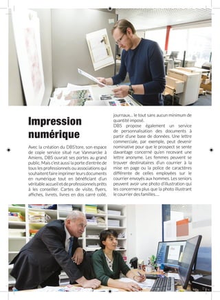 Impression
numérique
Avec la création du DBS’tore, son espace
de copie service situé rue Vanmarcke à
Amiens, DBS ouvrait ses portes au grand
public. Mais c’est aussi la porte d’entrée de
tous les professionnels ou associations qui
souhaitent faire imprimer leurs documents
en numérique tout en bénéficiant d’un
véritable accueil et de professionnels prêts
à les conseiller. Cartes de visite, flyers,
affiches, livrets, livres en dos carré collé,
journaux… le tout sans aucun minimum de
quantité imposé.
DBS propose également un service
de personnalisation des documents à
partir d’une base de données. Une lettre
commerciale, par exemple, peut devenir
nominative pour que le prospect se sente
davantage concerné qu’en recevant une
lettre anonyme. Les femmes peuvent se
trouver destinataires d’un courrier à la
mise en page ou la police de caractères
différente de celles employées sur le
courrier envoyés aux hommes. Les seniors
peuvent avoir une photo d’illustration qui
les concernera plus que la photo illustrant
le courrier des familles….
 