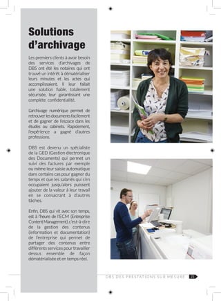 21
Solutions
d’archivage
Les premiers clients à avoir besoin
des services d’archivages de
DBS ont été les notaires qui ont
trouvé un intérêt à dématérialiser
leurs minutes et les actes qui
accomplissaient. Il leur fallait
une solution fiable, totalement
sécurisée, leur garantissant une
complète confidentialité.
L’archivage numérique permet de
retrouverlesdocumentsfacilement
et de gagner de l’espace dans les
études ou cabinets. Rapidement,
l’expérience a gagné d’autres
professions.
DBS est devenu un spécialiste
de la GED (Gestion électronique
des Documents) qui permet un
suivi des factures par exemple
ou même leur saisie automatique
dans certains cas pour gagner du
temps et que les salariés qui s’en
occupaient jusqu’alors puissent
ajouter de la valeur à leur travail
en se consacrant à d’autres
tâches.
Enfin, DBS qui vit avec son temps,
est à l’heure de l’ECM (Entreprise
ContentManagement),c’est‑à‑dire
de la gestion des contenus
(information et documentation)
de l’entreprise qui permet de
partager des contenus entre
différents services pour travailler
dessus ensemble de façon
dématérialisée et en temps réel.
D B S D E S P R E S TAT I O N S S U R M E S U R E
 