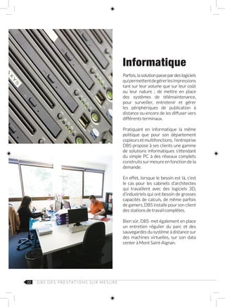 22 D B S D E S P R E S TAT I O N S S U R M E S U R E
Informatique
Parfois, la solution passe par des logiciels
quipermettentdegérerlesimpressions
tant sur leur volume que sur leur coût
ou leur nature ; de mettre en place
des systèmes de télémaintenance,
pour surveiller, entretenir et gérer
les périphériques de publication à
distance ou encore de les diffuser vers
différents terminaux.
Pratiquant en informatique la même
politique que pour son département
copieurs et multifonctions, l’entreprise
DBS propose à ses clients une gamme
de solutions informatiques s’étendant
du simple PC à des réseaux complets
construits sur mesure en fonction de la
demande.
En effet, lorsque le besoin est là, c’est
le cas pour les cabinets d’architectes
qui travaillent avec des logiciels 3D,
d’industriels qui ont besoin de grosses
capacités de calculs, de même parfois
de gamers, DBS installe pour son client
des stations de travail complètes.
Bien sûr, DBS met également en place
un entretien régulier du parc et des
sauvegardes du système à distance sur
des machines virtuelles, sur son data
center à Mont Saint-Aignan.
 