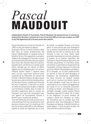 25
Indépendant d’esprit et humaniste, Pascal Maudouit est passionné par le commerce.
Aujourd’hui directeur commercial, il est arrivé chez DBS en tant que vendeur en 1987
ce qui fait également de lui le plus ancien des salariés.
Pascal
MAUDOUIT
Pascal Maudouit est arrivé en Picardie en
1987 un peu par hasard au départ.
À presque 28 ans, le jeune homme a déjà
bien vécu au niveau professionnel. De
nature indépendante, il a plaqué école et
famille à 16 ans. Par opposition à son père,
médecin de campagne en Touraine, il a juré
qu’ilneporteraitjamaisdecostume.Ilgarde
tour à tour des moutons dans les Causses,
travaille dans une ferme au Canada avant
d’être rattrapé par son devoir et d’être
appelé sous les drapeaux pour son service
militaire durant lequel il passera deux
mois « au trou » pour avoir remis en cause
l’autorité de sa hiérarchie. En sortant de
l’armée, il devient monteur de lignes basse
tension puis crée une ferme de polyculture
en Touraine. Et puis, il réalise qu’il n’est pas
fait pour l’isolement. Il découvre la vente
et il aime le contact avec les gens. Il débute
une formation à Nîmes dans le Gard. Sa
première expérience dans le secteur du
transport n’est pas très concluante mais
une agence de recrutement l’envoie à
Amiens, pour un poste de vendeur.
Il ne sait même pas où la ville se situe sur la
carte et lorsqu’il arrive, il se dit que ce n’est
pas plus mal parce qu’il n’y restera pas. On
est à la fin des années 80, la ville d’Amiens
souffre et porte les stigmates de la crise
du textile. La capitale Picarde a du mal à
gérer la concurrence des pays émergents
sur ce secteur d’activité et les entreprises
textiles qui ont fait la richesse de la ville
ferment à tour de bras. Passé cette
première impression et une fois comprises
la pudeur et la réserve naturelles des
Samariens, Pascal Maudouit découvre une
Picardie accueillante. Il a fait deux vraies
rencontres. La première en la personne de
Cassandre, sa future épouse et la mère de
ses trois enfants. Elle partage sa vie depuis.
Et la seconde, sur le plan professionnel,
en serrant la main de Jean Roquigny, le
fondateur de l’entreprise. Rapidement,
les deux hommes se rendent compte
qu’ils ont en commun les mêmes valeurs.
Ils sont d’origine rurale tous les deux et
s’entendent sur les notions d’engagement,
de travail et sur la nécessité d’accorder
le temps au temps. Jean Roquigny est un
véritable manager auprès duquel Pascal
Maudouit apprend le métier de la vente
et ses exigences. Le jeune vendeur de
copieurs prend ses marques au milieu
de l’entreprise qui ne compte que trois
personnes dont Jean Roquigny et Marie
Roquigny son épouse. Il dévoile bientôt un
atout majeur : il aime les gens et aller à la
rencontre de la nature humaine.
PA S C A L M AU D O U I T
 