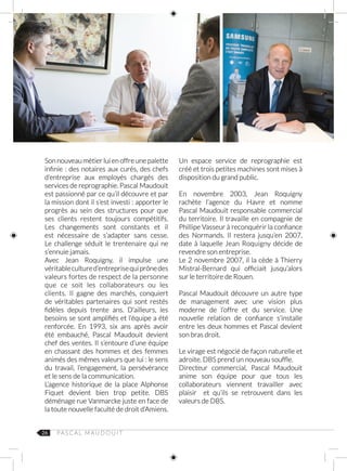 26 PA S C A L M AU D O U I T
Son nouveau métier lui en offre une palette
infinie : des notaires aux curés, des chefs
d’entreprise aux employés chargés des
services de reprographie. Pascal Maudouit
est passionné par ce qu’il découvre et par
la mission dont il s’est investi : apporter le
progrès au sein des structures pour que
ses clients restent toujours compétitifs.
Les changements sont constants et il
est nécessaire de s’adapter sans cesse.
Le challenge séduit le trentenaire qui ne
s’ennuie jamais.
Avec Jean Roquigny, il impulse une
véritablecultured’entreprisequiprônedes
valeurs fortes de respect de la personne
que ce soit les collaborateurs ou les
clients. Il gagne des marchés, conquiert
de véritables partenaires qui sont restés
fidèles depuis trente ans. D’ailleurs, les
besoins se sont amplifiés et l’équipe a été
renforcée. En 1993, six ans après avoir
été embauché, Pascal Maudouit devient
chef des ventes. Il s’entoure d’une équipe
en chassant des hommes et des femmes
animés des mêmes valeurs que lui : le sens
du travail, l’engagement, la persévérance
et le sens de la communication.
L’agence historique de la place Alphonse
Fiquet devient bien trop petite. DBS
déménage rue Vanmarcke juste en face de
la toute nouvelle faculté de droit d’Amiens.
Un espace service de reprographie est
créé et trois petites machines sont mises à
disposition du grand public.
En novembre 2003, Jean Roquigny
rachète l’agence du Havre et nomme
Pascal Maudouit responsable commercial
du territoire. Il travaille en compagnie de
Phillipe Vasseur à reconquérir la confiance
des Normands. Il restera jusqu’en 2007,
date à laquelle Jean Roquigny décide de
revendre son entreprise.
Le 2 novembre 2007, il la cède à Thierry
Mistral‑Bernard qui officiait jusqu’alors
sur le territoire de Rouen.
Pascal Maudouit découvre un autre type
de management avec une vision plus
moderne de l’offre et du service. Une
nouvelle relation de confiance s’installe
entre les deux hommes et Pascal devient
son bras droit.
Le virage est négocié de façon naturelle et
adroite. DBS prend un nouveau souffle.
Directeur commercial, Pascal Maudouit
anime son équipe pour que tous les
collaborateurs viennent travailler avec
plaisir et qu’ils se retrouvent dans les
valeurs de DBS.
 
