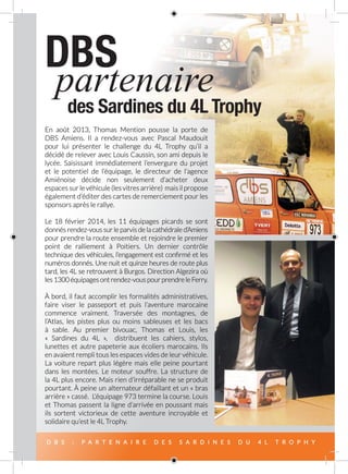 D B S : P A R T E N A I R E D E S S A R D I N E S D U 4 L T R O P H Y
DBS
des Sardines du 4L Trophy
partenaire
En août 2013, Thomas Mention pousse la porte de
DBS Amiens. Il a rendez-vous avec Pascal Maudouit
pour lui présenter le challenge du 4L Trophy qu’il a
décidé de relever avec Louis Caussin, son ami depuis le
lycée. Saisissant immédiatement l’envergure du projet
et le potentiel de l’équipage, le directeur de l’agence
Amiénoise décide non seulement d’acheter deux
espacessurlevéhicule (lesvitres arrière) mais il propose
également d’éditer des cartes de remerciement pour les
sponsors après le rallye.
Le 18 février 2014, les 11 équipages picards se sont
donnés rendez-vous sur le parvis de la cathédrale d’Amiens
pour prendre la route ensemble et rejoindre le premier
point de ralliement à Poitiers. Un dernier contrôle
technique des véhicules, l’engagement est confirmé et les
numéros donnés. Une nuit et quinze heures de route plus
tard, les 4L se retrouvent à Burgos. Direction Algezira où
les1300équipagesontrendez‑vouspourprendreleFerry.
À bord, il faut accomplir les formalités administratives,
faire viser le passeport et puis l’aventure marocaine
commence vraiment. Traversée des montagnes, de
l’Atlas, les pistes plus ou moins sableuses et les bacs
à sable. Au premier bivouac, Thomas et Louis, les
«  Sardines du 4L  », distribuent les cahiers, stylos,
lunettes et autre papeterie aux écoliers marocains. Ils
en avaient rempli tous les espaces vides de leur véhicule.
La voiture repart plus légère mais elle peine pourtant
dans les montées. Le moteur souffre. La structure de
la 4L plus encore. Mais rien d’irréparable ne se produit
pourtant. À peine un alternateur défaillant et un « bras
arrière » cassé. L’équipage 973 termine la course. Louis
et Thomas passent la ligne d’arrivée en poussant mais
ils sortent victorieux de cette aventure incroyable et
solidaire qu’est le 4L Trophy.
 