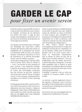 28
GARDER LE CAP
pour fixer un avenir serein
Au fil des années, le groupe DBS a évolué. Il
a fallu prendre des décisions pour évoluer
et s’adapter. Certaines de ces décisions
ont parfois été osées. Il s’agit de gros
virages technologiques notamment en ce
qui concerne les presses de production ou
l’archivage documentaire.
Les équipes qui travaillent pour l’enseigne
ont développé des savoir-faire comme
l’analyse des besoins précis des clients ou
l’adaptation de la proposition de service
à la demande réelle du client. Ces talents
humains constituent aujourd’hui la force
de l’entreprise et lui permet d’envisager
l’avenir sous les meilleurs auspices.
Le plus gros virage pris par le groupe DBS,
c’est en janvier 2013. Dans le monde, la
«  crise » est de plus en plus présente et
pour survivre, il est nécessaire d’élargir
la gamme de produits et de services tant
au niveau des technologies proposées
que des services ou des prix. Jusque-là
concessionnaire exclusif Xerox, l’enseigne
s’ouvre à trois marques complémentaires
et leaders sur le marché : Canon, Samsung
et Kyocera.
Cetélargissementdel’offreapermisd’offrir
aux clients des produits et des services en
adéquation avec leurs besoins. « Depuis ce
changement, insiste Thierry Mistral Bernard,
nous vendons aux clients non pas ce que nous
avons sur nos étagères mais ce qui correspond
véritablement à leurs besoins. »
Cette nouvelle politique a modifié de façon
structurelle le groupe mais avec l’objectif
unique de satisfaire au mieux la clientèle
en étant toujours plus compétitif et en
proposantunvéritableservicedeproximité
notamment sur le SAV. La décision a été
radicale et violente mais elle a été abordée
avec l’ensemble des collaborateurs.
En effet, Thierry Mistral Bernard
n’envisageait pas de prendre ce virage sans
l’adhésion unanime de ses « lieutenants » et
de ses équipes. C’était, pour le directeur
général, soit la fin d’une course mais il
aurait eu l’impression d’abandonner
tout le monde au milieu du gué soit le
début d’une nouvelle aventure. « On a les
collaborateurs que l’on mérite, poursuit-il.
Je donne beaucoup à l’entreprise. Je me dois
d’être exemplaire mais à l’inverse, je reçois
énormément. Les meilleures idées, ce n’est pas
moi qui les ai eues mais j’ai su les saisir. Je suis
à l’écoute quand il le faut. »
Compléter la gamme a été un choix qui
a apporté un nouveau souffle à tout le
monde.
La décision a permis également d’ouvrir
des agences à Beauvais, Caen et Evreux
permettant à des collaborateurs méritants
et motivés par le challenge de prendre des
postes de managers.
Nos clients nous ont accompagnés dans ce
changement en plébiscitant nos choix.
G A R D E R L E C A P P O U R F I X E R U N AV E N I R S E R E I N
 