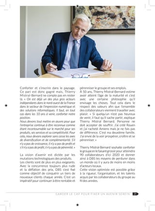 29
Conforter et s’inscrire dans le paysage.
Ce pari est donc gagné mais, Thierry
Mistral-Bernard ne compte pas en rester
là. «  On est déjà un des plus gros acteurs
indépendants dans le nord-ouest de la France
dans le secteur de l’impression numérique et
des solutions informatiques. Il faut, en tout
cas dans les 10 ans à venir, conforter notre
position.
Nous devons tout mettre en œuvre pour que
l’entreprise continue à être reconnue comme
étant incontournable sur le marché pour ses
produits, ses services et sa compétitivité. Pour
cela, nous devons explorer sans cesse les axes
de diversification et de complémentarité. S’il
n’y a pas de croissance, il n’y a pas de profit et
s’iln’yapasdeprofit,iln’yapasdepérennité. »
La vision d’avenir est dictée par les
mutations technologiques des produits.
Les clients sont de plus en plus exigeants.
Avec la concurrence toujours plus rude
et la déflation des prix, DBS s’est fixé
comme objectif de conquérir un tiers de
nouveaux clients chaque année. C’est un
impératif pour continuer à être rentable et
pérenniser le groupe et ses emplois.
À 50 ans, Thierry Mistral-Bernard estime
avoir atteint l’âge de la maturité et c’est
avec une certaine philosophie qu’il
envisage les choses. Tout cela dans le
respect des valeurs afin que l’ensemble
des collaborateurs viennent travailler avec
plaisir. «  Si quelqu’un n’est pas heureux
de venir, il faut qu’il sache partir, explique
Thierry Mistral Bernard. Personne ne
doit accepter de souffrir. J’ai créé Rouen
et j’ai racheté Amiens mais je ne fais pas
de différence. C’est ma deuxième famille.
J’ai envie de la voir prospérer, croître et se
pérenniser. »
Thierry Mistral-Bernard souhaite conforter
legroupeenlefaisantgrossirpour atteindre
90  collaborateurs d’ici  2020 et donner
ainsi à DBS les moyens de perdurer dans
un monde où il y aura de moins en moins
d’acteurs locaux.
Cette vision optimiste est possible grâce
à la rigueur, l’organisation, et les talents
acquis par les collaborateurs du groupe au
fil des années.
G A R D E R L E C A P P O U R F I X E R U N AV E N I R S E R E I N
 
