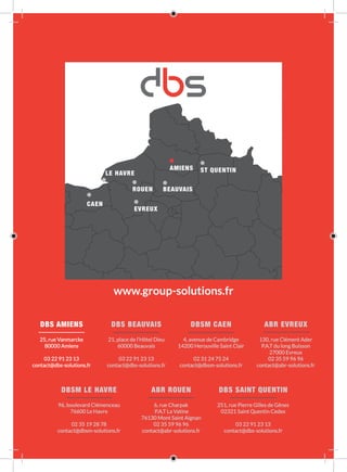 DBS SAINT QUENTIN
251, rue Pierre Gilles de Gênes
02321 Saint Quentin Cedex
03 22 91 23 13
contact@dbs-solutions.fr
DBSM LE HAVRE
96, boulevard Clémenceau
76600 Le Havre
02 35 19 28 78
contact@dbsm-solutions.fr
ABR ROUEN
6, rue Charpak
P.A.T La Vatine
76130 Mont Saint Aignan
02 35 59 96 96
contact@abr-solutions.fr
ABR EVREUX
130, rue Clément Ader
P.A.T du long Buisson
27000 Evreux
02 35 59 96 96
contact@abr-solutions.fr
DBSM CAEN
4, avenue de Cambridge
14200 Herouville Saint Clair
02 31 24 75 24
contact@dbsm-solutions.fr
DBS BEAUVAIS
21, place de l’Hôtel Dieu
60000 Beauvais
03 22 91 23 13
contact@dbs-solutions.fr
DBS AMIENS
25, rue Vanmarcke
80000 Amiens
03 22 91 23 13
contact@dbs-solutions.fr
www.group-solutions.fr
 