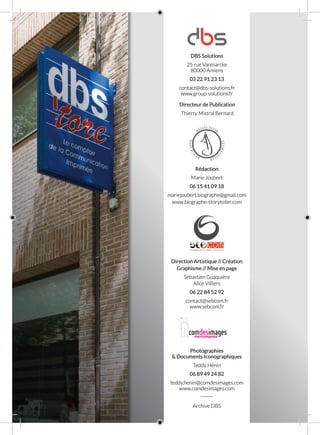 DBS Solutions
25 rue Vanmarcke
80000 Amiens
03 22 91 23 13
contact@dbs-solutions.fr
www.group-solutions.fr
Directeur de Publication
Thierry Mistral Bernard
Rédaction
Marie Joubert
06 15 41 09 18
mariejoubert.biographe@gmail.com
www.biographe-storyteller.com
Direction Artistique // Création
Graphisme // Mise en page
Sébastien Guaquière
Alice Villiers
06 22 84 52 92
contact@sebcom.fr
www.sebcom.fr
Photographies
& Documents Iconographiques
Teddy Hénin
06 89 49 24 82
teddy.henin@comdesimages.com
www.comdesimages.com
______
Archive DBS
 