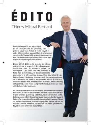 É D I T O
DBS célèbre ses 30 ans aujourd’hui.
Si cet anniversaire est possible, c’est
grâce à vous tous. Grâce à votre travail et
votre détermination au quotidien de chacun des
membresdel’équipeDBS.Jetiensàvousremercier
tout particulièrement pour la confiance que vous
m’avez accordée depuis mon arrivée.
Début 2013, DBS a dû prendre un virage
essentiel qui a engendré des changements
importants dans la structure même de
l’entreprise. Ces choix ont été difficiles à
faire mais avec le recul, ils étaient essentiels
pour assurer la pérennité du groupe. C’est pour répondre au
besoin de nos clients que nous avons dû élargir notre gamme
de produits et de services et que nous avons ajouté trois
marques leadersdansnotresecteurd’activité :Canon,Samsung
et Kyocera qui sont venus compléter la marque Xerox que nous
distribuions historiquement.
Cefutunchangementradicaletviolent.Finalementvousm’avez
tous suivi. Je n’aurais pas pris cette décision si ça n’avait pas été
le cas. Une fois que le cap a été fixé, nous n’avons rien lâché.
Le temps nous a donné raison car quasi tous nos clients nous ont
fait confiance ainsi que l’ensemble de nos collaborateurs. C’était
un pari sur l’avenir que nous avons gagné en équipe offrant un
nouveau souffle à DBS et lui assurant un avenir prometteur.
Soyez-en tous remerciés aujourd’hui.
Thierry Mistral Bernard
 