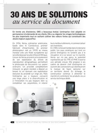 6 3 0 A N S D E S O L U T I O N S AU S E R V I C E D U D O C U M E N T
En trente ans d’existence, DBS a beaucoup évolué. L’entreprise s’est adaptée en
permanence à la demande de ses clients. Elle a su négocier les virages technologiques
les plus importants tout en sachant cultiver des valeurs fortes qui constituent des
atouts majeurs aujourd’hui.
En 1956, Xerox, entreprise américaine,
basée dans le Connecticut, premier
fabricant d’imprimantes (le premier
photocopieur nait en 1959) au niveau
mondial crée une filiale européenne qui
seraétendueparlasuiteàl’Asieetl’Afrique.
L’essor de Xerox provient principalement
de son exploitation du brevet de
reproduction xérographique, permettant
la photocopie de documents sur papier
ordinaire. Un procédé complètement
innovant. Le géant mondial a déposé un
brevet lui en donnant une exploitation
exclusive du procédé sur vingt ans. Mais
l’entreprise qui a toujours consacré
une large place à la diversification et
à l’innovation n’a pas toujours bien su
rentabiliser ses acquisitions, ni retenir
leursmeilleurséléments,nicommercialiser
ses inventions.
En 1985, le brevet tombe dans le domaine
public. Les pays asiatiques qui sont en
pleine émergence ne tardent pas à le
récupérer et à se lancer sur le marché.
Xerox qui n’a pas perçu le potentiel
représenté par les TPE et PME traverse
une période creuse. Elle propose à ses
cadres de devenir chef d’entreprise en
ouvrant des concessions qui distribueront
la marque de façon exclusive sur
un territoire donné. En échange, le
constructeur continue à alimenter le
marché et à entretenir les produits via un
service technique dédié.
au service du document
30 ANS DE SOLUTIONS
 