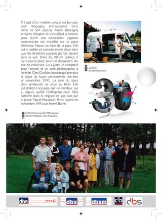 Il s’agit d’un modèle unique en Europe.
Jean Roquigny, entrepreneur dans
l’âme et son épouse Marie Roquigny
arrivent d’Angers et s’installent à Amiens
pour ouvrir une concession. L’agence
commerciale est installée sur la place
Alphonse Fiquet, en face de la gare. Elle
est si petite et coincée entre deux bars
que les Amiénois passent parfois devant
sans la voir. Dans les 20  m2
publics, il
n’y a pas la place pour un showroom. Au
rez‑de‑chaussée, il y a juste un comptoir
pour l’accueil et un petit photocopieur à
l’entrée. C’est Clotilde Leconte qui prendra
la place de façon permanente derrière
en novembre 1991. La salle du (puis
des) vendeur(s) se situe au fond. Elle
est d’abord occupée par un vendeur qui
a, depuis, quitté l’entreprise pour faire
carrière dans le négoce de gaz puis par
le jeune Pascal Maudouit. Il est rejoint en
novembre 1991 par Hervé Barré.
1997
Camion
de démonstration
1998
L’effectif de la société DBS autour
de son fondateur Jean Roquigny
 