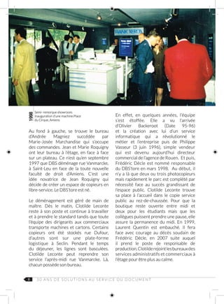 8
Au fond à gauche, se trouve le bureau
d’Andrée Magniez succédée par
Marie‑Josée Marchandise qui s’occupe
des commandes. Jean et Marie Roquigny
ont leur bureau à l’étage, en face à face
sur un plateau. Ce n’est qu’en septembre
1997 que DBS déménage rue Vanmarcke,
à Saint‑Leu en face de la toute nouvelle
faculté de droit d’Amiens. C’est une
idée novatrice de Jean Roquigny qui
décide de créer un espace de copieurs en
libre‑service. Le DBS’tore est né.
Le déménagement est géré de main de
maître. Dès le matin, Clotilde Leconte
reste à son poste et continue à travailler
et à prendre le standard tandis que toute
l’équipe des dirigeants aux commerciaux
transporte machines et cartons. Certains
copieurs ont été stockés rue Dufour,
d’autres sont sur une plate-forme
logistique à Seclin. Pendant le temps
du déjeuner, les lignes sont basculées.
Clotilde Leconte peut reprendre son
service l’après-midi rue Vanmarcke. Là,
chacun possède son bureau.
En effet, en quelques années, l’équipe
s’est étoffée. Elle a vu l’arrivée
d’Olivier  Backeroot (Date 95-96)
et la création avec lui d’un service
informatique qui a révolutionné le
métier et l’entreprise puis de Philippe
Vasseur (3 juin 1996), simple vendeur
qui est devenu aujourd’hui directeur
commercial de l’agence de Rouen. Et puis,
Frédéric  Dècle est nommé responsable
du DBS’tore en mars 1998. Au début, il
n’y a là que deux ou trois photocopieurs
mais rapidement le parc est complété par
nécessité face au succès grandissant de
l’espace public. Clotilde  Leconte  trouve
sa place à l’accueil dans le copie service
public au rez‑de‑chaussée. Pour que la
boutique reste ouverte entre midi et
deux pour les étudiants mais que les
collègues puissent prendre une pause, elle
assure la permanence du midi. En  1999,
Laurent  Quentin est embauché. Il fera
face avec courage au décès soudain de
Frédéric Dècle, en 2007 suite auquel
il prend le poste de responsable de
production.Clotilderejointlesbureauxdes
services administratifs et commerciaux à
l’étage pour être plus au calme.
1998
Semi- remorque showroom.
Inauguration d’une machine.Place
du Cirque, Amiens
3 0 A N S D E S O L U T I O N S AU S E R V I C E D U D O C U M E N T
 
