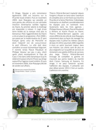 93 0 A N S D E S O L U T I O N S AU S E R V I C E D U D O C U M E N T
À l’étage, l’équipe a pris consistance
également. DBS est reconnu sur la
Picardie toute entière. Puis en novembre
2003, Jean Roquigny qui possède un
sens pointu des affaires et une véritable
intuition d’entreprise rachète l’agence
du Havre. Au premier abord, le challenge
est impossible à relever. Il s’agit d’une
terre brûlée où la marque n’est plus la
bienvenue. Mais l’agglomération du Havre
a mis en place le programme « Port 2000 »
qui passe par la modernisation du 2e  
port
français après celui de Marseille et
dont l’objectif est de concurrencer
le port d’Anvers. La ville doit donc
connaître un essor économique fulgurant.
Il nomme là‑bas Pascal Maudouit et
Philippe  Vasseur qui peu à peu, client
après client reconquièrent le Pays de
Caux. C’est dans cette dynamique là qu’ils
cèderont la place à Karim Pisson qui dirige
aujourd’hui l’agence à part entière. Et puis
en novembre 2006, Jean Roquigny décide
de vendre son affaire.
2014
Réunion de la rentrée 2014/2015
Groupe Amiens - Rouen - Le Havre
Thierry Mistral‑Bernard implanté depuis
l’origine à Rouen se lance dans l’aventure
et complète ainsi un territoire qui réunit la
Picardie et la Seine-Maritime. Il développe
l’entreprise en étoffant considérablement
les équipes puis en nommant trois
lieutenants dans les trois agences :
Philippe VasseuràRouen,Pascal Maudouit
à Amiens et Karim  Pisson au Havre.
Thierry Mistral‑Bernard apporte une
vision différente de celle de Jean Roquigny
notamment dans sa façon de manager les
équipes mais il cultive les mêmes valeurs
de base. En 2012, pourtant, DBS s’apprête
à vivre un autre tournant majeur dans
son histoire. Les clients sont de plus en
plus exigeants sur la qualité de services et
réclament une palette d’offres de services
plus large. Thierry  Mistral‑Bernard
envisage de compléter la gamme en
s’ouvrant aux autres leaders du marché
dont Canon, Samsung et Kyocera. Ce
virage, il ne peut l’amorcer qu’avec
l’adhésion des équipes. Il présente son
plan début janvier 2013. C’est un succès.
L’adhésion est unanime.
 