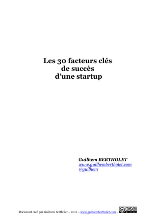 Les 30 facteurs clés
                      de succès
                    d’une startup




                                          Guilhem BERTHOLET
                                          www.guilhembertholet.com
                                          @guilhem




Document créé par Guilhem Bertholet – 2012 – www.guilhembertholet.com –
 