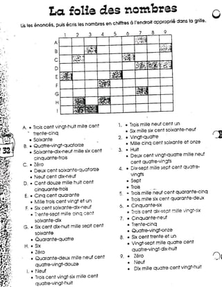 La. folia des nombras                                                                                o
Lisles enonces, puis ecris les nombres en chiflres            a ('androil   approprie dans 10 grille.

                              2    3       4   :,        6        7         8         9

                  A
                                                                                ,   .... ',
                                                                                     ,I   '.
                                                                                               ~
                   B
                                                                                ~,~7:t.'
                                                                                     .~

                  C
                   D
                   E
                   F
                   G
                   H
                    I


A • Trois cent vingt-huit     mille cent            1. • Trois mille neuf cent un
                                                         • Six mille six cent soixante-neuf
      trente-cinq
    • Soixante                                      2. • Vingt-quatre                                               r:l
                                                         • Mille cinq cent soixante et onze
 B.• Quatre-vingt-quatorze
    • Soixante-dix-neuf mille six cent              3. • Huit
                                                         • Deux cent vingt-quatTe                     mille neuf
        cinquante-trois
                                                          cent quatre-vingts
 C. • Zero
    • Deux cent soixante-quatorze                   4. • Dix-sept mille sept cent qU':ltre-
       • Neuf cent dix-neuf                               vingts
 D.•     Cent douze mille huit cent                     • Sept
      cinquante-trois                                   • Trois       _.
 E.• Cinq cent quarante                             '". • Trois mille neuf cent quarante-cinq
                                                     _
                                                        • Trois mille six cent quarante-deux
    • Mille trois cent vingt et un
 F • Six cent soixante-dix-neuf                     6. • Cinquante-six
                                                         • Trcis cent jix-sept                 ::Ji!le 'Jingt-six
    • i:ente-sept mille cinq ,:::ent
      solxante-dix                                  7. • Cinquante-neuf
                                                       •      Trente-cinq
 G. • Six cent dix-huit mille sept cent
                                                       •      Quatre-vingt-onze
      soixante
    • Quarante-quatre                               8. •      Six cent trente et un
                                                       •      Vingt-sept mille quatre cent
 H. • Six
                                                              quatre-vingt      -dix -huit
    • Zero
    • Quarante-deux       mille neuf cent           9.   •     Zero                                                 (')(
         quatre-vingt-douze                               •    Neuf
                                                               Dlx mille quaffe cent vingt-huit
  I. • ~Jeuf                                              •
     • Trois cent vingt-six mille cent
       quatre-vingt-huit
 