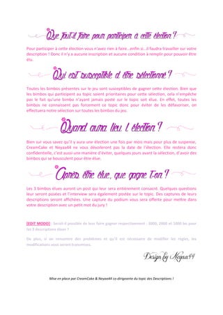 Pour participer à cette élection vous n’avez rien à faire…enfin si…il faudra travailler sur votre
description ! Donc il n’y a aucune inscription et aucune condition à remplir pour pouvoir être
élu.
Toutes les bimbos présentes sur le jeu sont susceptibles de gagner cette élection. Bien que
les bimbos qui participent au topic soient prioritaires pour cette sélection, cela n’empêche
pas le fait qu’une bimbo n’ayant jamais posté sur le topic soit élue. En effet, toutes les
bimbos ne connaissent pas forcement ce topic donc pour éviter de les défavoriser, on
effectuera notre sélection sur toutes les bimbos du jeu.
Bien sur vous savez qu’il y aura une élection une fois par mois mais pour plus de suspense,
CreamCake et Neyaa44 ne vous dévoileront pas la date de l’élection. Elle restera donc
confidentielle, c’est aussi une manière d’éviter, quelques jours avant la sélection, d’avoir des
bimbos qui se bousculent pour être élue.
Les 3 bimbos élues auront un post qui leur sera entièrement consacré. Quelques questions
leur seront posées et l’interview sera également postée sur le topic. Des captures de leurs
descriptions seront affichées. Une capture du podium vous sera offerte pour mettre dans
votre description avec un petit mot du jury !
[EDIT MODO] : Serait-il possible de leur faire gagner respectivement : 3000, 2000 et 1000 bo pour
les 3 descriptions élues ?
De plus, si on rencontre des problèmes et qu’il est nécessaire de modifier les règles, les
modifications vous seront transmises.
Mise en place par CreamCake & Neyaa44 co-dirigeante du topic des Descriptions !
 