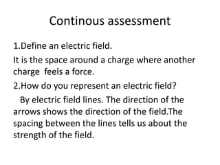 Continous assessment 
1.Define an electric field. 
It is the space around a charge where another 
charge feels a force. 
2.How do you represent an electric field? 
By electric field lines. The direction of the 
arrows shows the direction of the field.The 
spacing between the lines tells us about the 
strength of the field. 
 