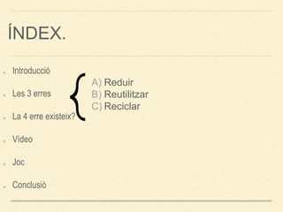 ÍNDEX.
Introducció
Les 3 erres
La 4 erre existeix?
Vídeo
Joc
Conclusió
A) Reduir
B) Reutilitzar
C) Reciclar
 