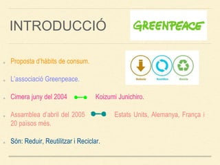 INTRODUCCIÓ
Proposta d’hàbits de consum.
L’associació Greenpeace.
Cimera juny del 2004 Koizumi Junichiro.
Assamblea d’abril del 2005 Estats Units, Alemanya, França i
20 països més.
Són: Reduir, Reutilitzar i Reciclar.
 