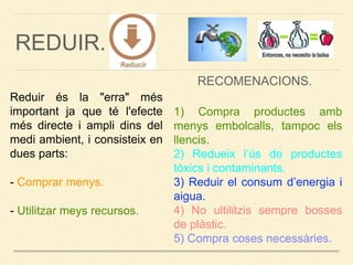 REDUIR.
Reduir és la "erra" més
important ja que té l'efecte
més directe i ampli dins del
medi ambient, i consisteix en
dues parts:
- Comprar menys.
- Utilitzar meys recursos.
1) Compra productes amb
menys embolcalls, tampoc els
llencis.
2) Redueix l’ús de productes
tòxics i contaminants.
3) Reduir el consum d’energia i
aigua.
4) No ultilitzis sempre bosses
de plàstic.
5) Compra coses necessàries.
RECOMENACIONS.
 