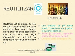 REUTILITZAR
Reutilitzar vol dir allargar la vida
de cada producte des de quan
es compra fins quan es llença.
La majoria dels béns poden tenir
més d'una vida útil, sigui
reparant-los o utilitzant la
imaginació per donar-los un altre
ús.
a) Una ampolla: es pot tornar
omplir, covertir-la en joguina,
test, portaespelmes…
b) Paper ja emprats, agafar-los
per fer altres coses en brut.
c) Comprar coses de segona mà.
EXEMPLES
https://www.youtube.com/watch?v=WoFX6
kHA6_8
 