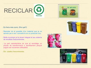 RECICLAR
Es l'erra més comú. (Per què?)
Rescatar tot el possible d'un material que ja no
serveix per a res i convertir-lo en un producte nou.
Molts municipis ja ho tenen integrat al seu sistema
de recollida d’escombraries.
La part característica és que el reciclatge un
procés de transformació o aprofitament perquè
puguin ser novament utilitzables
Els cubells d’escombraries.
 