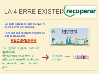LA 4 ERRE EXISTEIX?
De cada vegada la gent diu que hi
ha més erres de l’ecologia.
Però una que es podria incloure és
la R de Recuperar.
RECUPERAR
És agafar alguna part de
qualsevol
objecte que no es torni a
utilitzar i donar-li un altre ús
o juntar-lo amb un altre
part.
El millor
exemple PLÀSTICS
 
