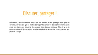 Discuter, partager !
Désormais, les discussions autour de vos articles et les partages sont pris en
compte par Google. Ça se traduit donc par l’autorisation des commentaires et la
mise en place des boutons de partage des réseaux sociaux. Plus il y a de
commentaires et de partages, plus la notoriété de votre site va augmenter aux
yeux de Google.
 