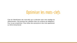 Optimiser les mots-clefs
C’est de l’identification des mots-clefs que va découler toute votre stratégie de
référencement. C’est pourquoi leur utilisation dans vos contenus est obligatoire !
Pour ne pas suroptimiser, il faut utiliser des synonymes et des mots appartenant
au même champ lexical.
 
