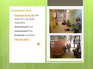 Avaluació final
- Exposició de les 3R a les
aules de 1r, per grups
cooperatius.
- Autoavaluació final
- Cooavaluació final.
- Avaluació final (fitxa).
- Falca de ràdio.
 