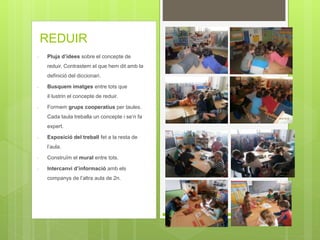 REDUIR
- Pluja d’idees sobre el concepte de
reduir. Contrastem el que hem dit amb la
definició del diccionari.
- Busquem imatges entre tots que
il·lustrin el concepte de reduir.
- Formem grups cooperatius per taules.
Cada taula treballa un concepte i se’n fa
expert.
- Exposició del treball fet a la resta de
l’aula.
- Construïm el mural entre tots.
- Intercanvi d’informació amb els
companys de l’altra aula de 2n.
 