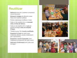 Reutilitzar
- Definició entre tots i posterior comparació
amb el diccionari.
- Busquem imatges de diferents coses
fetes amb material reutilitzat.
- Portem material per reutilitzar a l’aula.
- Cada un de nosaltres fem un moneder
amb un brick de llet/suc.
- Cada un de nosaltres fem un pot per
guardar els llapis amb una ampolla
d’aigua.
- Treball en grup: fem invents reutilitzats.
- Exposició a l’aula de cada invent
(materials utilitzats, procés d’elaboració i
per a què serveix).
- Exposició i mural al passadís (amb
l’explicació corresponent de cada invent).
- Intercanvi d’informació amb l’altra aula
de segon.
 