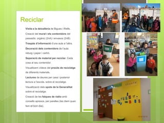 Reciclar
- Visita a la deixalleria de Bigues i Riells.
- Creació del mural i els contenidors del
passadís: orgànic (2nA) i envasos (2nB).
- Traspàs d’informació d’una aula a l’altra.
- Decoració dels contenidors de l’aula:
rebuig i paper i cartró.
- Separació de material per reciclar. Cada
cosa al seu contenidor.
- Visualitzem vídeos del procés de reciclatge
de diferents materials.
- Lectures de deures per casa i posterior
lectura a l’escola, sobre el reciclatge.
- Visualització dels spots de la Generalitat
sobre el reciclatge.
- Creació de les falques de ràdio amb
consells apresos, per parelles (les diem quan
fem el bon dia).
 