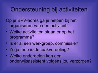 Ondersteuning bij activiteiten Op je BPV-adres ga je helpen bij het organiseren van een activiteit: Welke activiteiten staan er op het programma? Is er al een werkgroep, commissie? Zo ja, hoe is de taakverdeling? Welke onderdelen kan een onderwijsassistent volgens jou verzorgen? 
