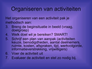 Organiseren van activiteiten Het organiseren van een activiteit pak je methodisch aan: Breng de beginsituatie in beeld (vraag, doelgroep) Welk doel wil je bereiken? SMART! Schrijf een plan van aanpak (activiteiten keuze, benodigdheden, aantal deelnemers, ruimte, kosten, afspraken, tijd, werkvolgorde, informatieverstrekking, vrijwilligers)  Voer de activiteit uit Evalueer de activiteit en stel zo nodig bij. 