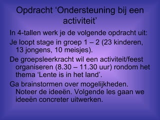 Opdracht ‘Ondersteuning bij een activiteit’ In 4-tallen werk je de volgende opdracht uit: Je loopt stage in groep 1 – 2 (23 kinderen, 13 jongens, 10 meisjes). De groepsleerkracht wil een activiteit/feest organiseren (8.30 – 11.30 uur) rondom het thema ‘Lente is in het land’. Ga brainstormen over mogelijkheden. Noteer de ideeën. Volgende les gaan we ideeën concreter uitwerken.  