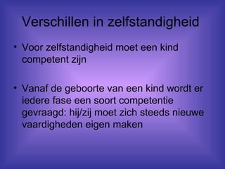 Verschillen in zelfstandigheid  Voor zelfstandigheid moet een kind competent zijn Vanaf de geboorte van een kind wordt er iedere fase een soort competentie gevraagd: hij/zij moet zich steeds nieuwe vaardigheden eigen maken 