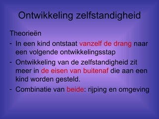 Ontwikkeling zelfstandigheid Theorieën In een kind ontstaat  vanzelf de drang  naar een volgende ontwikkelingsstap Ontwikkeling van de zelfstandigheid zit meer in  de eisen van buitenaf  die aan een kind worden gesteld. Combinatie van  beide : rijping en omgeving 