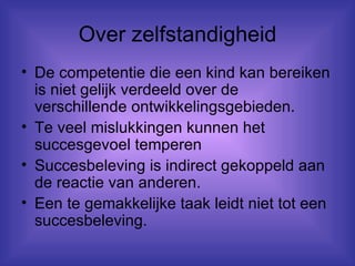 Over zelfstandigheid De competentie die een kind kan bereiken is niet gelijk verdeeld over de verschillende ontwikkelingsgebieden. Te veel mislukkingen kunnen het succesgevoel temperen Succesbeleving is indirect gekoppeld aan de reactie van anderen. Een te gemakkelijke taak leidt niet tot een succesbeleving. 