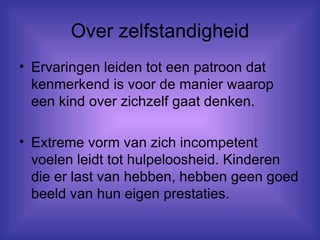 Over zelfstandigheid Ervaringen leiden tot een patroon dat kenmerkend is voor de manier waarop een kind over zichzelf gaat denken. Extreme vorm van zich incompetent voelen leidt tot hulpeloosheid. Kinderen die er last van hebben, hebben geen goed beeld van hun eigen prestaties. 