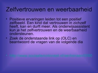 Zelfvertrouwen en weerbaarheid Positieve ervaringen leiden tot een positief zelfbeeld. Een kind dat vertrouwen in zichzelf heeft, kan en durft meer. Als onderwijsassistent kun je het zelfvertrouwen en de weerbaarheid ondersteunen.  Zoek de onderstaande link op (OLC) en beantwoord de vragen van de volgende dia http://www.sociaalemotioneel.nl/werkenaan/00008/ 