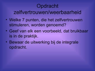 Opdracht zelfvertrouwen/weerbaarheid Welke 7 punten, die het zelfvertrouwen stimuleren, worden genoemd? Geef van elk een voorbeeld, dat bruikbaar is in de praktijk. Bewaar de uitwerking bij de integrale opdracht. 